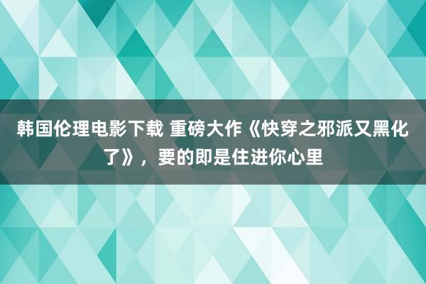 韩国伦理电影下载 重磅大作《快穿之邪派又黑化了》，要的即是住进你心里