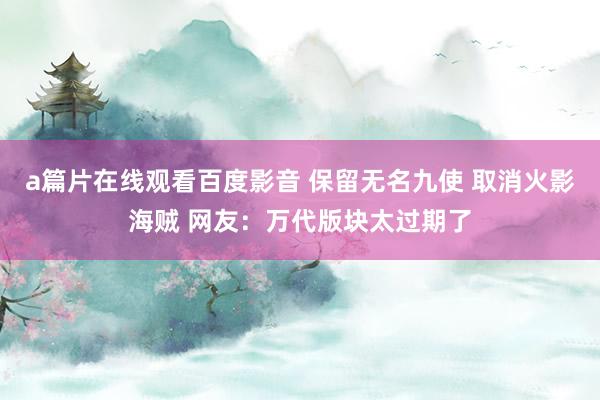 a篇片在线观看百度影音 保留无名九使 取消火影海贼 网友：万代版块太过期了