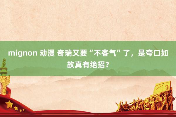 mignon 动漫 奇瑞又要“不客气”了，是夸口如故真有绝招？