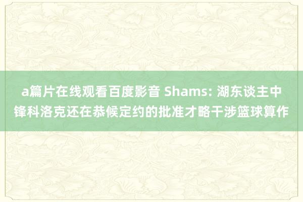 a篇片在线观看百度影音 Shams: 湖东谈主中锋科洛克还在恭候定约的批准才略干涉篮球算作