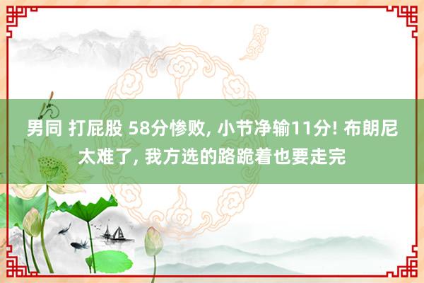 男同 打屁股 58分惨败， 小节净输11分! 布朗尼太难了， 我方选的路跪着也要走完