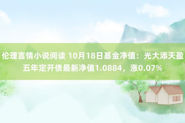 伦理言情小说阅读 10月18日基金净值：光大添天盈五年定开债最新净值1.0884，涨0.07%