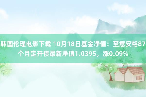 韩国伦理电影下载 10月18日基金净值：至意安裕87个月定开债最新净值1.0395，涨0.09%