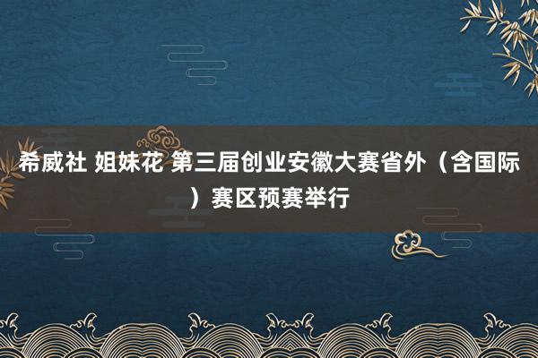 希威社 姐妹花 第三届创业安徽大赛省外（含国际）赛区预赛举行