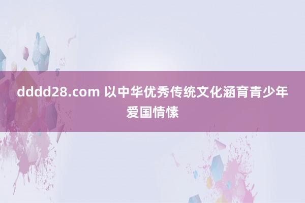 dddd28.com 以中华优秀传统文化涵育青少年爱国情愫