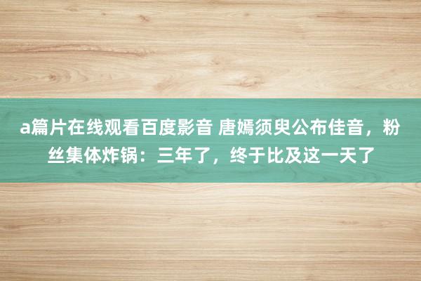 a篇片在线观看百度影音 唐嫣须臾公布佳音，粉丝集体炸锅：三年了，终于比及这一天了