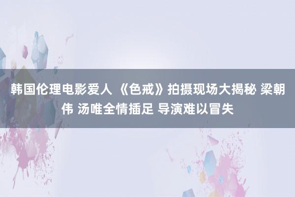 韩国伦理电影爱人 《色戒》拍摄现场大揭秘 梁朝伟 汤唯全情插足 导演难以冒失