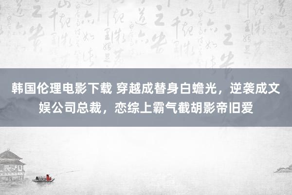 韩国伦理电影下载 穿越成替身白蟾光，逆袭成文娱公司总裁，恋综上霸气截胡影帝旧爱