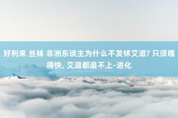 好利来 丝袜 非洲东谈主为什么不发怵艾滋? 只须嘎得快， 艾滋都追不上-进化