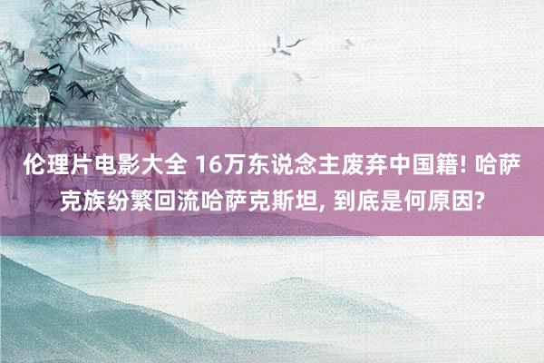 伦理片电影大全 16万东说念主废弃中国籍! 哈萨克族纷繁回流哈萨克斯坦， 到底是何原因?