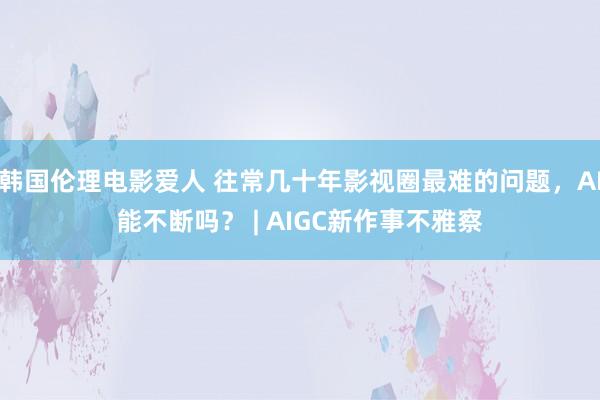 韩国伦理电影爱人 往常几十年影视圈最难的问题，AI能不断吗？ | AIGC新作事不雅察