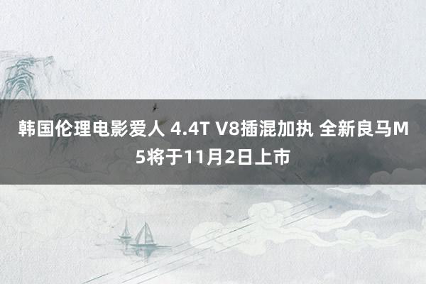 韩国伦理电影爱人 4.4T V8插混加执 全新良马M5将于11月2日上市