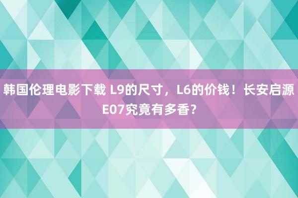 韩国伦理电影下载 L9的尺寸，L6的价钱！长安启源E07究竟有多香？