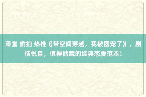 澡堂 偷拍 热推《带空间穿越，我被团宠了》，剧情悦目，值得储藏的经典恋爱范本！