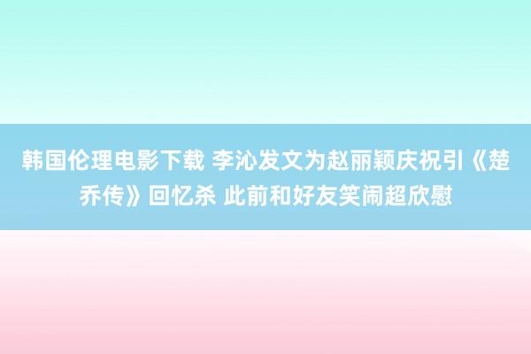 韩国伦理电影下载 李沁发文为赵丽颖庆祝引《楚乔传》回忆杀 此前和好友笑闹超欣慰