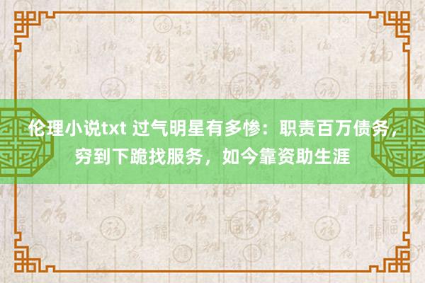 伦理小说txt 过气明星有多惨：职责百万债务，穷到下跪找服务，如今靠资助生涯