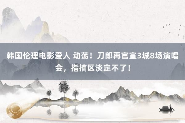 韩国伦理电影爱人 动荡！刀郎再官宣3城8场演唱会，指摘区淡定不了！