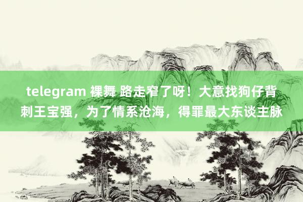 telegram 裸舞 路走窄了呀！大意找狗仔背刺王宝强，为了情系沧海，得罪最大东谈主脉