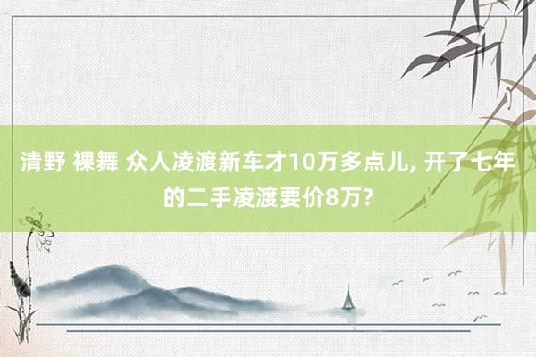 清野 裸舞 众人凌渡新车才10万多点儿， 开了七年的二手凌渡要价8万?