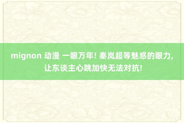 mignon 动漫 一眼万年! 秦岚超等魅惑的眼力， 让东谈主心跳加快无法对抗!