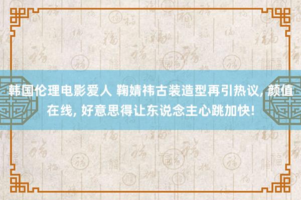 韩国伦理电影爱人 鞠婧祎古装造型再引热议， 颜值在线， 好意思得让东说念主心跳加快!