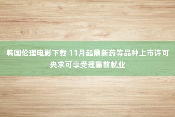 韩国伦理电影下载 11月起鼎新药等品种上市许可央求可享受理靠前就业