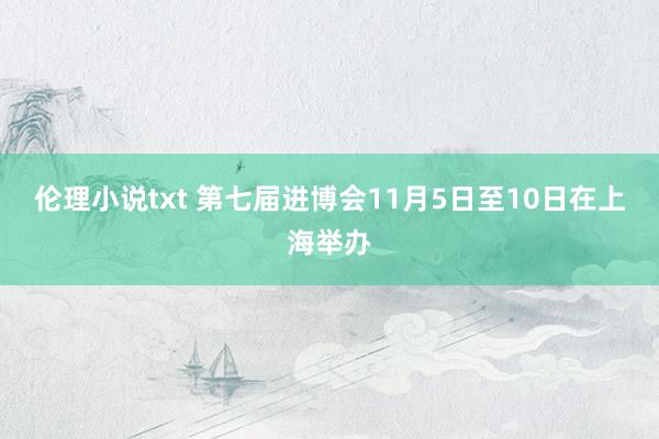 伦理小说txt 第七届进博会11月5日至10日在上海举办