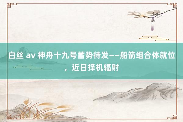 白丝 av 神舟十九号蓄势待发——船箭组合体就位，近日择机辐射