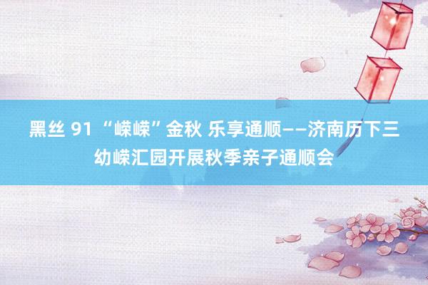 黑丝 91 “嵘嵘”金秋 乐享通顺——济南历下三幼嵘汇园开展秋季亲子通顺会