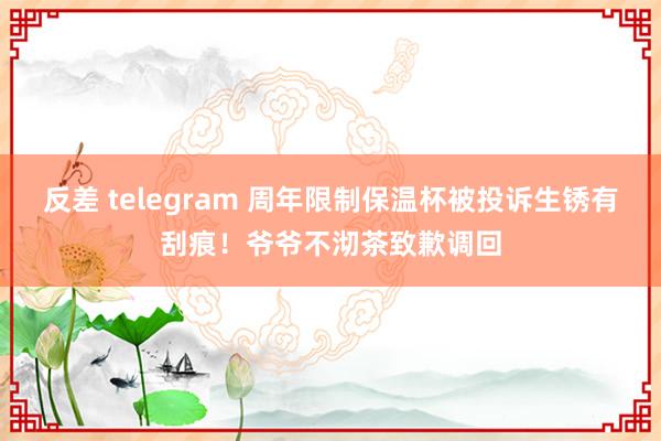 反差 telegram 周年限制保温杯被投诉生锈有刮痕！爷爷不沏茶致歉调回