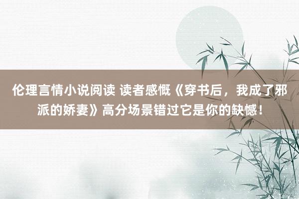 伦理言情小说阅读 读者感慨《穿书后，我成了邪派的娇妻》高分场景错过它是你的缺憾！