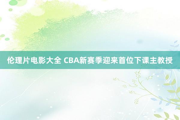 伦理片电影大全 CBA新赛季迎来首位下课主教授