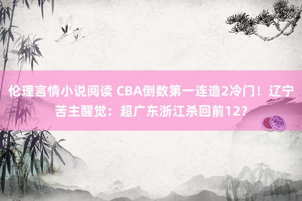 伦理言情小说阅读 CBA倒数第一连造2冷门！辽宁苦主醒觉：超广东浙江杀回前12？