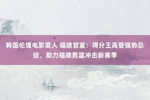 韩国伦理电影爱人 福建官宣：得分王高登强势总结，助力福建男篮冲击新赛季