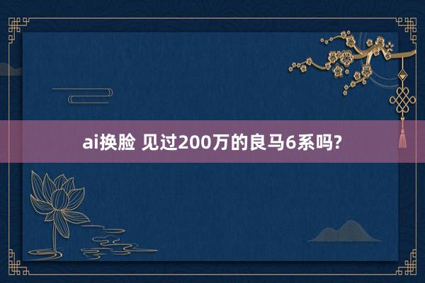 ai换脸 见过200万的良马6系吗?