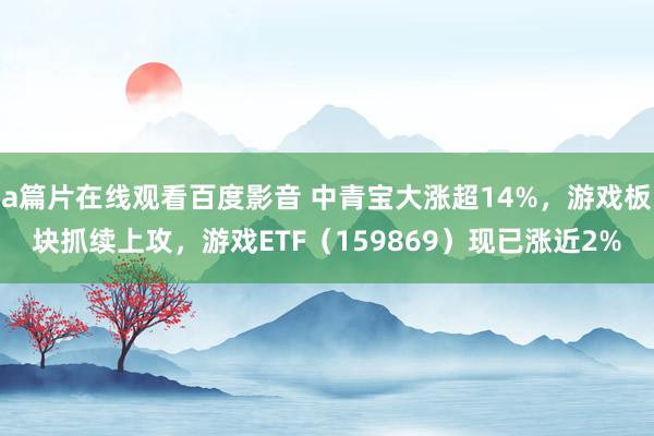 a篇片在线观看百度影音 中青宝大涨超14%，游戏板块抓续上攻，游戏ETF（159869）现已涨近2%