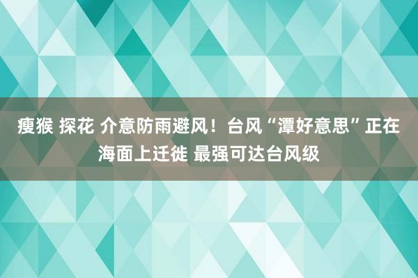 瘦猴 探花 介意防雨避风！台风“潭好意思”正在海面上迁徙 最强可达台风级