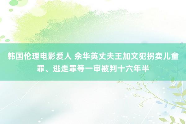 韩国伦理电影爱人 余华英丈夫王加文犯拐卖儿童罪、逃走罪等一审被判十六年半