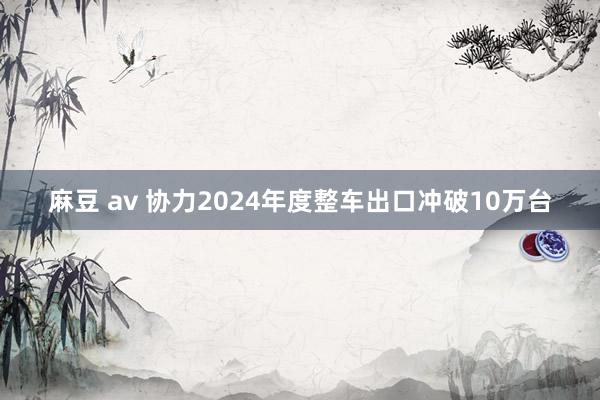 麻豆 av 协力2024年度整车出口冲破10万台