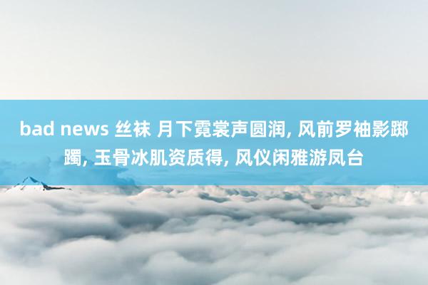 bad news 丝袜 月下霓裳声圆润， 风前罗袖影踯躅， 玉骨冰肌资质得， 风仪闲雅游凤台