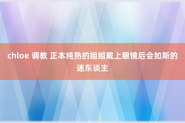 chloe 调教 正本纯熟的姐姐戴上眼镜后会如斯的迷东谈主