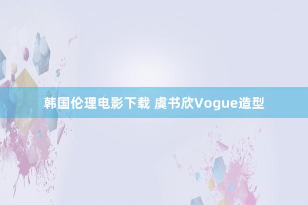 韩国伦理电影下载 虞书欣Vogue造型