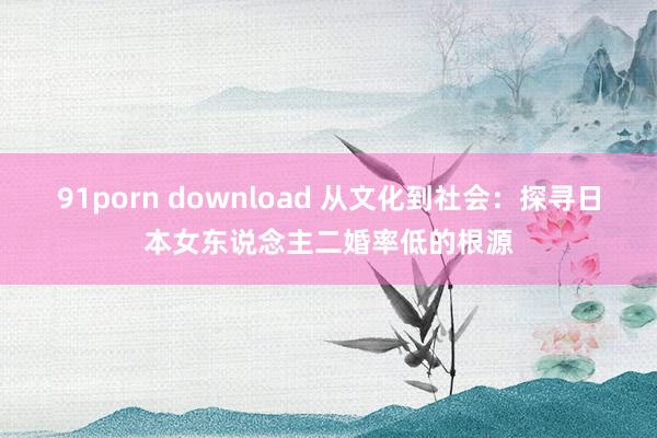 91porn download 从文化到社会：探寻日本女东说念主二婚率低的根源