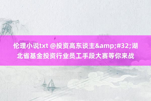 伦理小说txt @投资高东谈主&#32;湖北省基金投资行业员工手段大赛等你来战