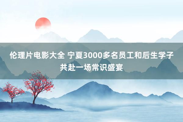 伦理片电影大全 宁夏3000多名员工和后生学子共赴一场常识盛宴