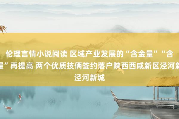 伦理言情小说阅读 区域产业发展的“含金量”“含绿量”再提高 两个优质技俩签约落户陕西西咸新区泾河新城