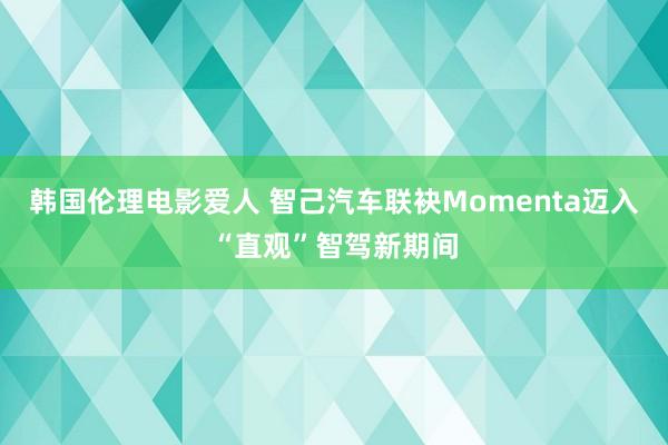 韩国伦理电影爱人 智己汽车联袂Momenta迈入“直观”智驾新期间