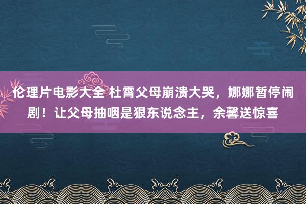 伦理片电影大全 杜霄父母崩溃大哭，娜娜暂停闹剧！让父母抽咽是狠东说念主，余馨送惊喜