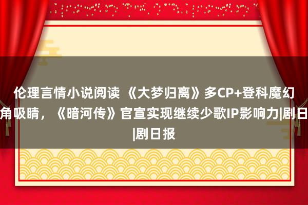 伦理言情小说阅读 《大梦归离》多CP+登科魔幻视角吸睛，《暗河传》官宣实现继续少歌IP影响力|剧日报