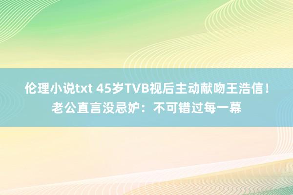 伦理小说txt 45岁TVB视后主动献吻王浩信！老公直言没忌妒：不可错过每一幕